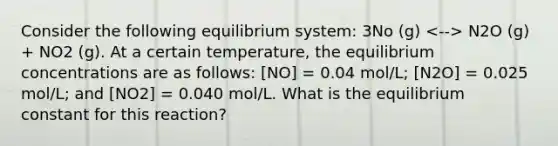 Consider the following equilibrium system: 3No (g) N2O (g) + NO2 (g). At a certain temperature, the equilibrium concentrations are as follows: [NO] = 0.04 mol/L; [N2O] = 0.025 mol/L; and [NO2] = 0.040 mol/L. What is the equilibrium constant for this reaction?