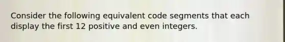 Consider the following equivalent code segments that each display the first 12 positive and even integers.