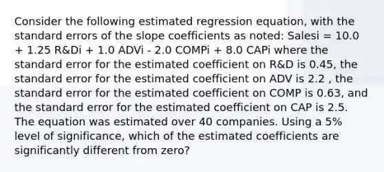 Consider the following estimated regression equation, with the standard errors of the slope coefficients as noted: Salesi = 10.0 + 1.25 R&Di + 1.0 ADVi - 2.0 COMPi + 8.0 CAPi where the standard error for the estimated coefficient on R&D is 0.45, the standard error for the estimated coefficient on ADV is 2.2 , the standard error for the estimated coefficient on COMP is 0.63, and the standard error for the estimated coefficient on CAP is 2.5. The equation was estimated over 40 companies. Using a 5% level of significance, which of the estimated coefficients are significantly different from zero?