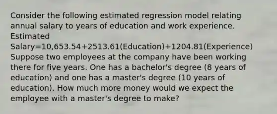 Consider the following estimated regression model relating annual salary to years of education and work experience. Estimated Salary=10,653.54+2513.61(Education)+1204.81(Experience) Suppose two employees at the company have been working there for five years. One has a bachelor's degree (8 years of education) and one has a master's degree (10 years of education). How much more money would we expect the employee with a master's degree to make?