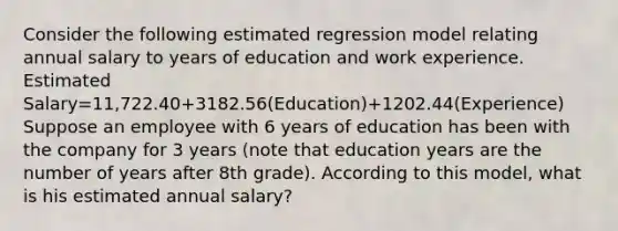 Consider the following estimated regression model relating annual salary to years of education and work experience. Estimated Salary=11,722.40+3182.56(Education)+1202.44(Experience) Suppose an employee with 6 years of education has been with the company for 3 years (note that education years are the number of years after 8th grade). According to this model, what is his estimated annual salary?