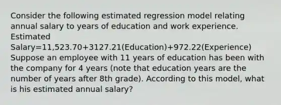 Consider the following estimated regression model relating annual salary to years of education and work experience. Estimated Salary=11,523.70+3127.21(Education)+972.22(Experience) Suppose an employee with 11 years of education has been with the company for 4 years (note that education years are the number of years after 8th grade). According to this model, what is his estimated annual salary?