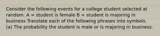 Consider the following events for a college student selected at random. A = student is female B = student is majoring in business Translate each of the following phrases into symbols. (a) The probability the student is male or is majoring in business.