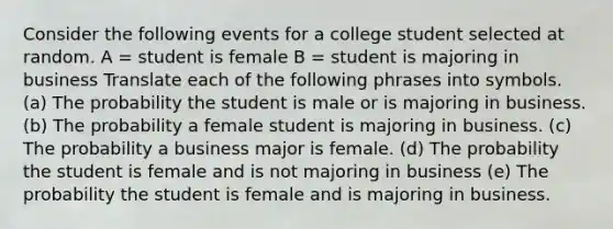 Consider the following events for a college student selected at random. A = student is female B = student is majoring in business Translate each of the following phrases into symbols. (a) The probability the student is male or is majoring in business. (b) The probability a female student is majoring in business. (c) The probability a business major is female. (d) The probability the student is female and is not majoring in business (e) The probability the student is female and is majoring in business.