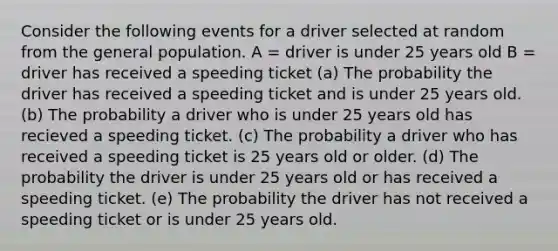 Consider the following events for a driver selected at random from the general population. A = driver is under 25 years old B = driver has received a speeding ticket (a) The probability the driver has received a speeding ticket and is under 25 years old. (b) The probability a driver who is under 25 years old has recieved a speeding ticket. (c) The probability a driver who has received a speeding ticket is 25 years old or older. (d) The probability the driver is under 25 years old or has received a speeding ticket. (e) The probability the driver has not received a speeding ticket or is under 25 years old.