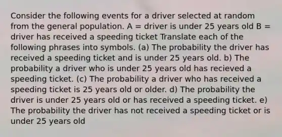 Consider the following events for a driver selected at random from the general population. A = driver is under 25 years old B = driver has received a speeding ticket Translate each of the following phrases into symbols. (a) The probability the driver has received a speeding ticket and is under 25 years old. b) The probability a driver who is under 25 years old has recieved a speeding ticket. (c) The probability a driver who has received a speeding ticket is 25 years old or older. d) The probability the driver is under 25 years old or has received a speeding ticket. e) The probability the driver has not received a speeding ticket or is under 25 years old