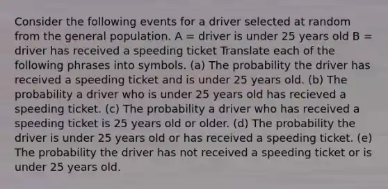 Consider the following events for a driver selected at random from the general population. A = driver is under 25 years old B = driver has received a speeding ticket Translate each of the following phrases into symbols. (a) The probability the driver has received a speeding ticket and is under 25 years old. (b) The probability a driver who is under 25 years old has recieved a speeding ticket. (c) The probability a driver who has received a speeding ticket is 25 years old or older. (d) The probability the driver is under 25 years old or has received a speeding ticket. (e) The probability the driver has not received a speeding ticket or is under 25 years old.