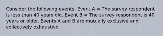 Consider the following events: Event A = The survey respondent is less than 40 years old. Event B = The survey respondent is 40 years or older. Events A and B are mutually exclusive and collectively exhaustive.