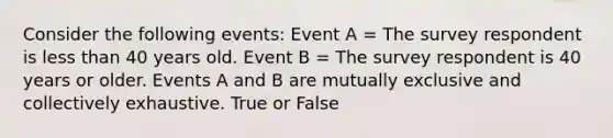 Consider the following events: Event A = The survey respondent is <a href='https://www.questionai.com/knowledge/k7BtlYpAMX-less-than' class='anchor-knowledge'>less than</a> 40 years old. Event B = The survey respondent is 40 years or older. Events A and B are mutually exclusive and collectively exhaustive. True or False