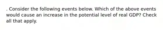 . Consider the following events below. Which of the above events would cause an increase in the potential level of real GDP? Check all that apply.