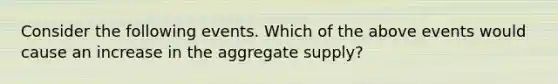 Consider the following events. Which of the above events would cause an increase in the aggregate supply?