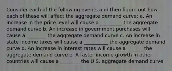 Consider each of the following events and then figure out how each of these will affect the aggregate demand curve: a. An increase in the price level will cause a _________ the aggregate demand curve b. An increase in government purchases will cause a ________ the aggregate demand curve c. An increase in state income taxes will cause a __________ the aggregate demand curve d. An increase in interest rates will cause a _______the aggregate demand curve e. A faster income growth in other countries will cause a ________ the U.S. aggregate demand curve.