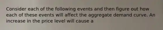 Consider each of the following events and then figure out how each of these events will affect the aggregate demand curve. An increase in the price level will cause a