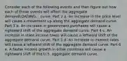 Consider each of the following events and then figure out how each of these events will affect the aggregate demandLOADING... curve. Part 2 a. An increase in the price level will cause a movement up along the aggregate demand curve. Part 3 b. An increase in government purchases will cause a rightward shift of the aggregate demand curve. Part 4 c. An increase in state income taxes will cause a leftward shift of the aggregate demand curve. Part 5 d. An increase in interest rates will cause a leftward shift of the aggregate demand curve. Part 6 e. A faster income growth in other countries will cause a rightward shift of the U.S. aggregate demand curve.