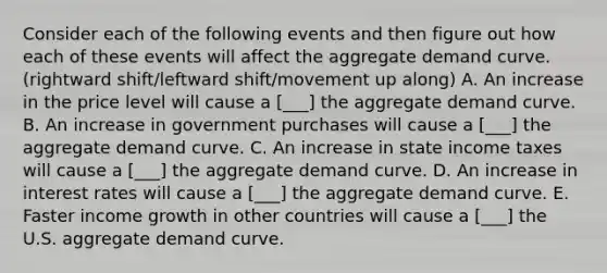 Consider each of the following events and then figure out how each of these events will affect the aggregate demand curve. (rightward shift/leftward shift/movement up along) A. An increase in the price level will cause a [___] the aggregate demand curve. B. An increase in government purchases will cause a [___] the aggregate demand curve. C. An increase in state income taxes will cause a [___] the aggregate demand curve. D. An increase in interest rates will cause a [___] the aggregate demand curve. E. Faster income growth in other countries will cause a [___] the U.S. aggregate demand curve.