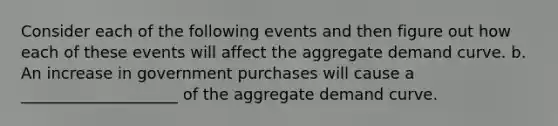 Consider each of the following events and then figure out how each of these events will affect the aggregate demand curve. b. An increase in government purchases will cause a ____________________ of the aggregate demand curve.