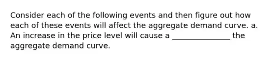 Consider each of the following events and then figure out how each of these events will affect the aggregate demand curve. a. An increase in the price level will cause a _______________ the aggregate demand curve.