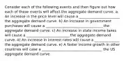 Consider each of the following events and then figure out how each of these events will affect the aggregate demand curve. a. An increase in the price level will cause a _______________________ the aggregate demand curve. b) An increase in government purchases will cause a ________________________________ the aggregate demand curve. c) An increase in state income taxes will cause a ________________________ the aggregate demand curve. d) An increase in interest rates will cause a ______________ the aggregate demand curve. e) A faster income growth in other countries will case a __________________________________ the US aggregate demand curve.