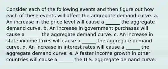 Consider each of the following events and then figure out how each of these events will affect the aggregate demand curve. a. An increase in the price level will cause a ______ the aggregate demand curve. b. An increase in government purchases will cause a ______ the aggregate demand curve. c. An increase in state income taxes will cause a ______ the aggregate demand curve. d. An increase in interest rates will cause a ______ the aggregate demand curve. e. A faster income growth in other countries will cause a ______ the U.S. aggregate demand curve.