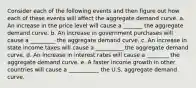 Consider each of the following events and then figure out how each of these events will affect the aggregate demand curve. a. An increase in the price level will cause a _______ the aggregate demand curve. b. An increase in government purchases will cause a _________ the aggregate demand curve. c. An increase in state income taxes will cause a __________ the aggregate demand curve. d. An increase in interest rates will cause a ________ the aggregate demand curve. e. A faster income growth in other countries will cause a ___________ the U.S. aggregate demand curve.