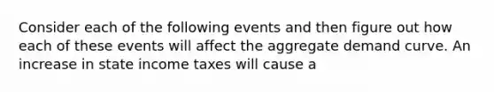 Consider each of the following events and then figure out how each of these events will affect the aggregate demand curve. An increase in state income taxes will cause a