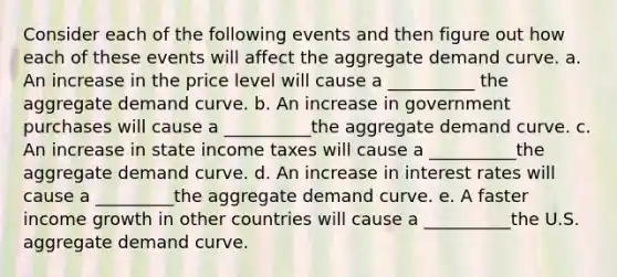 Consider each of the following events and then figure out how each of these events will affect the aggregate demand curve. a. An increase in the price level will cause a __________ the aggregate demand curve. b. An increase in government purchases will cause a __________the aggregate demand curve. c. An increase in state income taxes will cause a __________the aggregate demand curve. d. An increase in interest rates will cause a _________the aggregate demand curve. e. A faster income growth in other countries will cause a __________the U.S. aggregate demand curve.