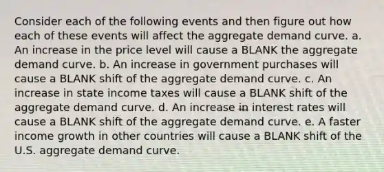 Consider each of the following events and then figure out how each of these events will affect the aggregate demand curve. a. An increase in the price level will cause a BLANK the aggregate demand curve. b. An increase in government purchases will cause a BLANK shift of the aggregate demand curve. c. An increase in state income taxes will cause a BLANK shift of the aggregate demand curve. d. An increase in interest rates will cause a BLANK shift of the aggregate demand curve. e. A faster income growth in other countries will cause a BLANK shift of the U.S. aggregate demand curve.