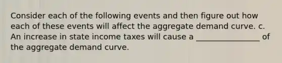 Consider each of the following events and then figure out how each of these events will affect the aggregate demand curve. c. An increase in state income taxes will cause a ________________ of the aggregate demand curve.