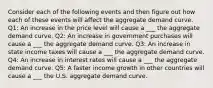 Consider each of the following events and then figure out how each of these events will affect the aggregate demand curve. Q1: An increase in the price level will cause a ___ the aggregate demand curve. Q2: An increase in government purchases will cause a ___ the aggregate demand curve. Q3: An increase in state income taxes will cause a ___ the aggregate demand curve. Q4: An increase in interest rates will cause a ___ the aggregate demand curve. Q5: A faster income growth in other countries will cause a ___ the U.S. aggregate demand curve.