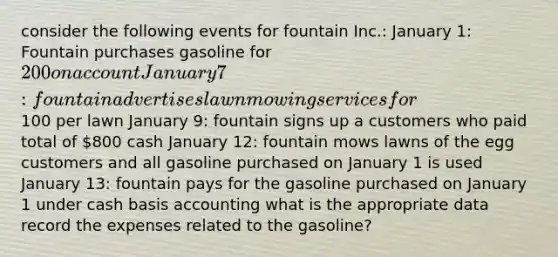 consider the following events for fountain Inc.: January 1: Fountain purchases gasoline for 200 on account January 7: fountain advertises lawn mowing services for100 per lawn January 9: fountain signs up a customers who paid total of 800 cash January 12: fountain mows lawns of the egg customers and all gasoline purchased on January 1 is used January 13: fountain pays for the gasoline purchased on January 1 under cash basis accounting what is the appropriate data record the expenses related to the gasoline?