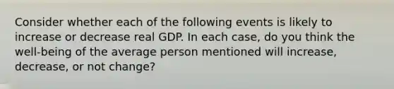 Consider whether each of the following events is likely to increase or decrease real GDP. In each case, do you think the well-being of the average person mentioned will increase, decrease, or not change?