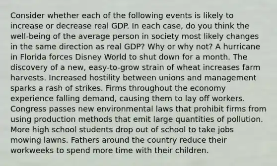 Consider whether each of the following events is likely to increase or decrease real GDP. In each case, do you think the well-being of the average person in society most likely changes in the same direction as real GDP? Why or why not? A hurricane in Florida forces Disney World to shut down for a month. The discovery of a new, easy-to-grow strain of wheat increases farm harvests. Increased hostility between unions and management sparks a rash of strikes. Firms throughout the economy experience falling demand, causing them to lay off workers. Congress passes new environmental laws that prohibit firms from using production methods that emit large quantities of pollution. More high school students drop out of school to take jobs mowing lawns. Fathers around the country reduce their workweeks to spend more time with their children.