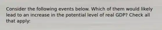 Consider the following events below. Which of them would likely lead to an increase in the potential level of real GDP? Check all that apply: