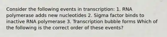 Consider the following events in transcription: 1. RNA polymerase adds new nucleotides 2. Sigma factor binds to inactive RNA polymerase 3. Transcription bubble forms Which of the following is the correct order of these events?