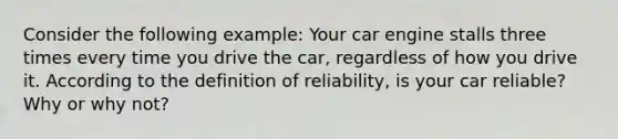 Consider the following example: Your car engine stalls three times every time you drive the car, regardless of how you drive it. According to the definition of reliability, is your car reliable? Why or why not?