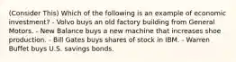 (Consider This) Which of the following is an example of economic investment? - Volvo buys an old factory building from General Motors. - New Balance buys a new machine that increases shoe production. - Bill Gates buys shares of stock in IBM. - Warren Buffet buys U.S. savings bonds.