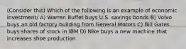 (Consider this) Which of the following is an example of economic investment/ A) Warren Buffet buys U.S. savings bonds B) Volvo buys an old factory building from General Motors C) Bill Gates buys shares of stock in IBM D) Nike buys a new machine that increases shoe production