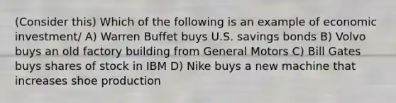 (Consider this) Which of the following is an example of economic investment/ A) Warren Buffet buys U.S. savings bonds B) Volvo buys an old factory building from General Motors C) Bill Gates buys shares of stock in IBM D) Nike buys a new machine that increases shoe production