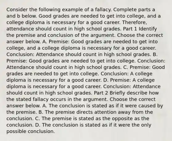 Consider the following example of a fallacy. Complete parts a and b below. Good grades are needed to get into​ college, and a college diploma is necessary for a good career.​ Therefore, attendance should count in high school grades. Part 1 Identify the premise and conclusion of the argument. Choose the correct answer below. A. Premise: Good grades are needed to get into​ college, and a college diploma is necessary for a good career. Conclusion: Attendance should count in high school grades. B. Premise: Good grades are needed to get into college. Conclusion: Attendance should count in high school grades. C. Premise: Good grades are needed to get into college. Conclusion: A college diploma is necessary for a good career. D. Premise: A college diploma is necessary for a good career. Conclusion: Attendance should count in high school grades. Part 2 Briefly describe how the stated fallacy occurs in the argument. Choose the correct answer below. A. The conclusion is stated as if it were caused by the premise. B. The premise directs attention away from the conclusion. C. The premise is stated as the opposite as the conclusion. D. The conclusion is stated as if it were the only possible conclusion.