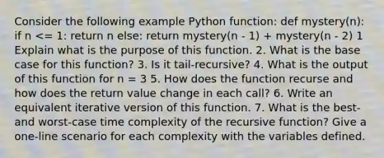 Consider the following example Python function: def mystery(n): if n <= 1: return n else: return mystery(n - 1) + mystery(n - 2) 1 Explain what is the purpose of this function. 2. What is the base case for this function? 3. Is it tail-recursive? 4. What is the output of this function for n = 3 5. How does the function recurse and how does the return value change in each call? 6. Write an equivalent iterative version of this function. 7. What is the best- and worst-case time complexity of the recursive function? Give a one-line scenario for each complexity with the variables defined.