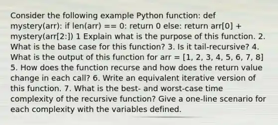 Consider the following example Python function: def mystery(arr): if len(arr) == 0: return 0 else: return arr[0] + mystery(arr[2:]) 1 Explain what is the purpose of this function. 2. What is the base case for this function? 3. Is it tail-recursive? 4. What is the output of this function for arr = [1, 2, 3, 4, 5, 6, 7, 8] 5. How does the function recurse and how does the return value change in each call? 6. Write an equivalent iterative version of this function. 7. What is the best- and worst-case time complexity of the recursive function? Give a one-line scenario for each complexity with the variables defined.