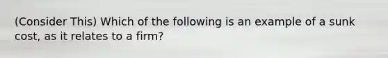 (Consider This) Which of the following is an example of a sunk cost, as it relates to a firm?