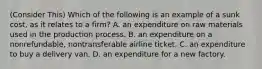 (Consider This) Which of the following is an example of a sunk cost, as it relates to a firm? A. an expenditure on raw materials used in the production process. B. an expenditure on a nonrefundable, nontransferable airline ticket. C. an expenditure to buy a delivery van. D. an expenditure for a new factory.