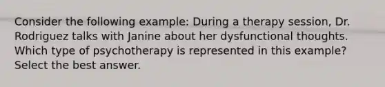 Consider the following example: During a therapy session, Dr. Rodriguez talks with Janine about her dysfunctional thoughts. Which type of psychotherapy is represented in this example? Select the best answer.