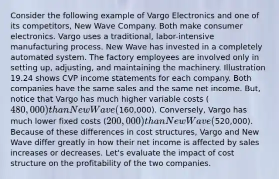 Consider the following example of Vargo Electronics and one of its competitors, New Wave Company. Both make consumer electronics. Vargo uses a traditional, labor-intensive manufacturing process. New Wave has invested in a completely automated system. The factory employees are involved only in setting up, adjusting, and maintaining the machinery. Illustration 19.24 shows CVP income statements for each company. Both companies have the same sales and the same net income. But, notice that Vargo has much higher variable costs (480,000) than New Wave (160,000). Conversely, Vargo has much lower fixed costs (200,000) than New Wave (520,000). Because of these differences in cost structures, Vargo and New Wave differ greatly in how their net income is affected by sales increases or decreases. Let's evaluate the impact of cost structure on the profitability of the two companies.