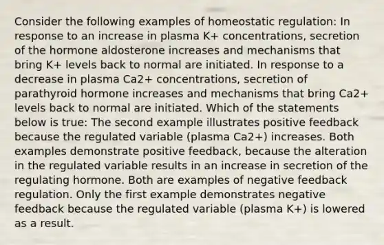 Consider the following examples of homeostatic regulation: In response to an increase in plasma K+ concentrations, secretion of the hormone aldosterone increases and mechanisms that bring K+ levels back to normal are initiated. In response to a decrease in plasma Ca2+ concentrations, secretion of parathyroid hormone increases and mechanisms that bring Ca2+ levels back to normal are initiated. Which of the statements below is true: The second example illustrates positive feedback because the regulated variable (plasma Ca2+) increases. Both examples demonstrate positive feedback, because the alteration in the regulated variable results in an increase in secretion of the regulating hormone. Both are examples of negative feedback regulation. Only the first example demonstrates negative feedback because the regulated variable (plasma K+) is lowered as a result.