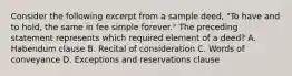 Consider the following excerpt from a sample deed, "To have and to hold, the same in fee simple forever." The preceding statement represents which required element of a deed? A. Habendum clause B. Recital of consideration C. Words of conveyance D. Exceptions and reservations clause