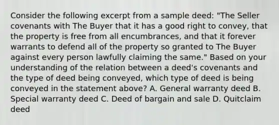 Consider the following excerpt from a sample deed: "The Seller covenants with The Buyer that it has a good right to convey, that the property is free from all encumbrances, and that it forever warrants to defend all of the property so granted to The Buyer against every person lawfully claiming the same." Based on your understanding of the relation between a deed's covenants and the type of deed being conveyed, which type of deed is being conveyed in the statement above? A. General warranty deed B. Special warranty deed C. Deed of bargain and sale D. Quitclaim deed