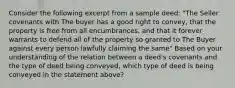 Consider the following excerpt from a sample deed: "The Seller covenants with The buyer has a good right to convey, that the property is free from all encumbrances, and that it forever warrants to defend all of the property so granted to The Buyer against every person lawfully claiming the same" Based on your understanding of the relation between a deed's covenants and the type of deed being conveyed, which type of deed is being conveyed in the statement above?