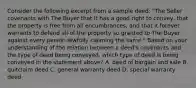 Consider the following excerpt from a sample deed: "The Seller covenants with The Buyer that it has a good right to convey, that the property is free from all encumbrances, and that it forever warrants to defend all of the property so granted to The Buyer against every person lawfully claiming the same." Based on your understanding of the relation between a deed's covenants and the type of deed being conveyed, which type of deed is being conveyed in the statement above? A. deed of bargain and sale B. quitclaim deed C. general warranty deed D. special warranty deed